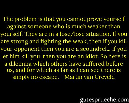 The problem is that you cannot prove yourself against someone who is much weaker than yourself. They are in a lose/lose situation. If you are strong and fighting the weak, then if you kill your opponent then you are a scoundrel... if you let him kill you, then you are an idiot. So here is a dilemma which others have suffered before us, and for which as far as I can see there is simply no escape. - Martin van Creveld
