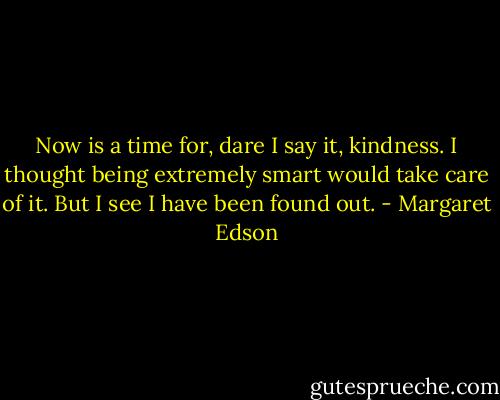 Now is a time for, dare I say it, kindness. I thought being extremely smart would take care of it. But I see I have been found out. - Margaret Edson