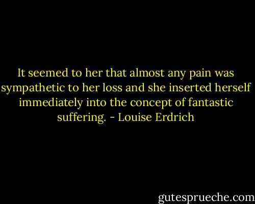 It seemed to her that almost any pain was sympathetic to her loss and she inserted herself immediately into the concept of fantastic suffering. - Louise Erdrich
