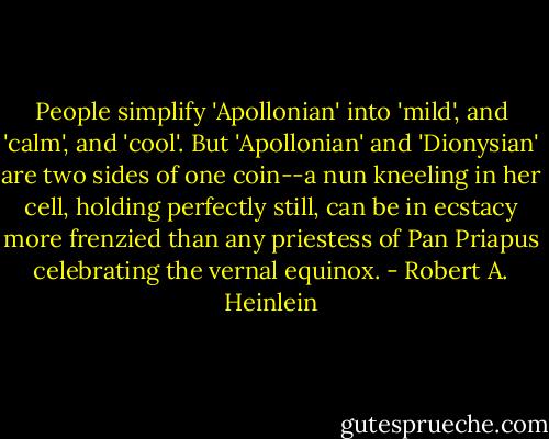 People simplify 'Apollonian' into 'mild', and 'calm', and 'cool'. But 'Apollonian' and 'Dionysian' are two sides of one coin--a nun kneeling in her cell, holding perfectly still, can be in ecstacy more frenzied than any priestess of Pan Priapus celebrating the vernal equinox. - Robert A. Heinlein