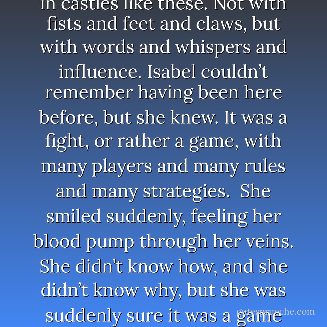 It had been an attack, of sorts, and people did fight who lived in castles like these. Not with fists and feet and claws, but with words and whispers and influence. Isabel couldn’t remember having been here before, but she knew. It was a fight, or rather a game, with many players and many rules and many strategies.<br /><br />She smiled suddenly, feeling her blood pump through her veins. She didn’t know how, and she didn’t know why, but she was suddenly sure it was a game she knew how to play. - Leah Cypess