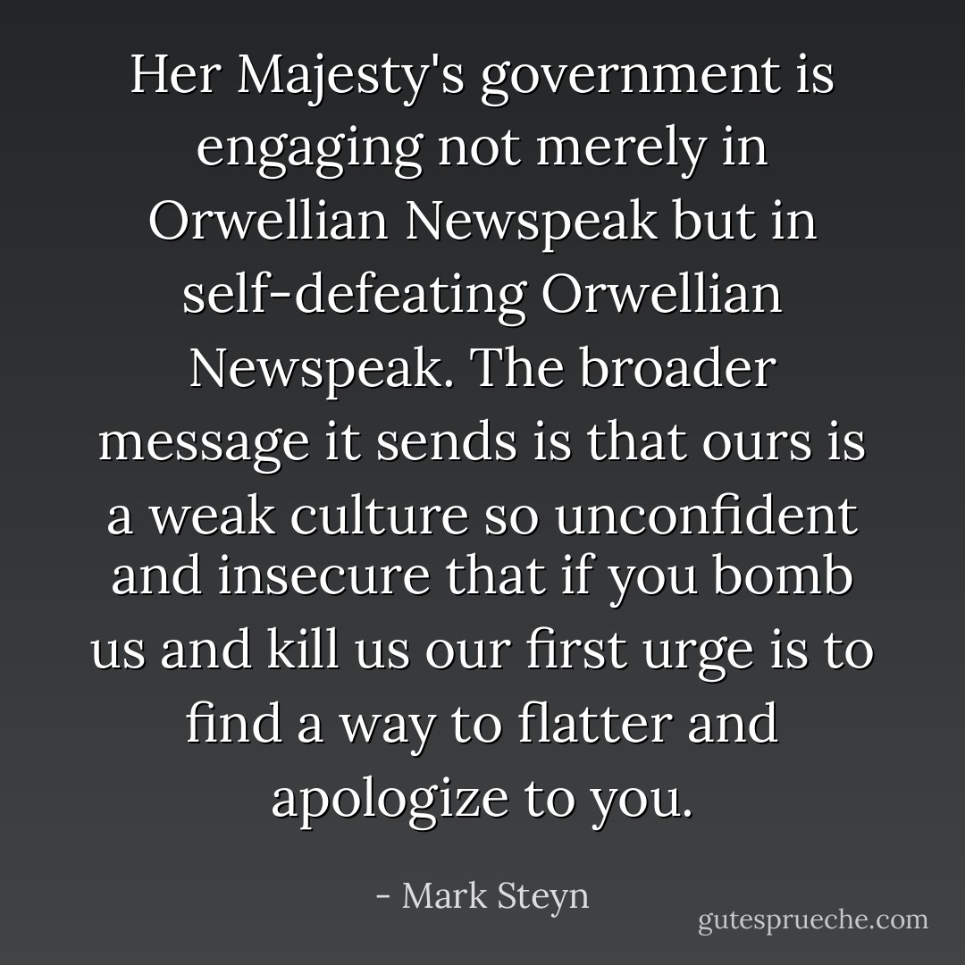 Her Majesty's government is engaging not merely in Orwellian Newspeak but in self-defeating Orwellian Newspeak. The broader message it sends is that ours is a weak culture so unconfident and insecure that if you bomb us and kill us our first urge is to find a way to flatter and apologize to you. - Mark Steyn