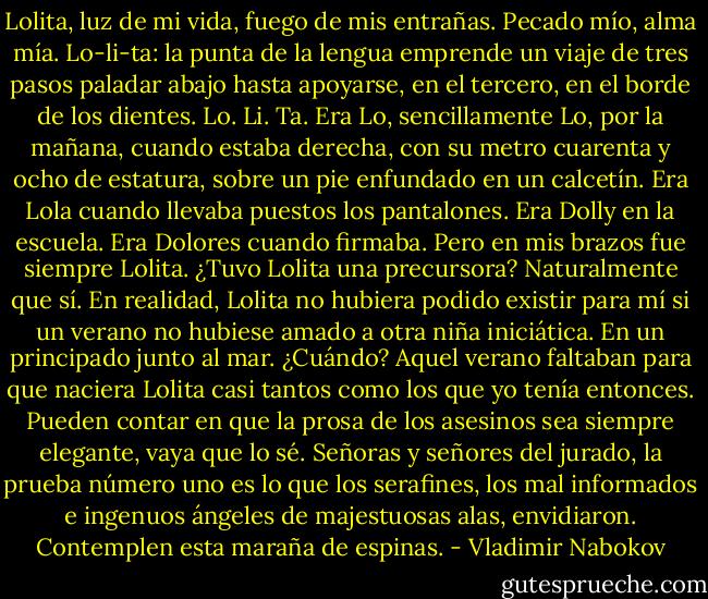 Lolita, luz de mi vida, fuego de mis entrañas. Pecado mío, alma mía. Lo-li-ta: la punta de la lengua emprende un viaje de tres pasos paladar abajo hasta apoyarse, en el tercero, en el borde de los dientes. Lo. Li. Ta.<br />Era Lo, sencillamente Lo, por la mañana, cuando estaba derecha, con su metro cuarenta y ocho de estatura, sobre un pie enfundado en un calcetín. Era Lola cuando llevaba puestos los pantalones. Era Dolly en la escuela. Era Dolores cuando firmaba. Pero en mis brazos fue siempre Lolita.<br />¿Tuvo Lolita una precursora? Naturalmente que sí. En realidad, Lolita no hubiera podido existir para mí si un verano no hubiese amado a otra niña iniciática. En un principado junto al mar. ¿Cuándo? Aquel verano faltaban para que naciera Lolita casi tantos como los que yo tenía entonces. Pueden contar en que la prosa de los asesinos sea siempre elegante, vaya que lo sé.<br />Señoras y señores del jurado, la prueba número uno es lo que los serafines, los mal informados e ingenuos ángeles de majestuosas alas, envidiaron. Contemplen esta maraña de espinas. - Vladimir Nabokov