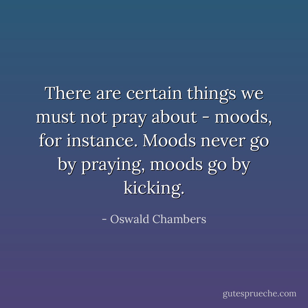 There are certain things we must not pray about - moods, for instance. Moods never go by praying, moods go by kicking. - Oswald Chambers