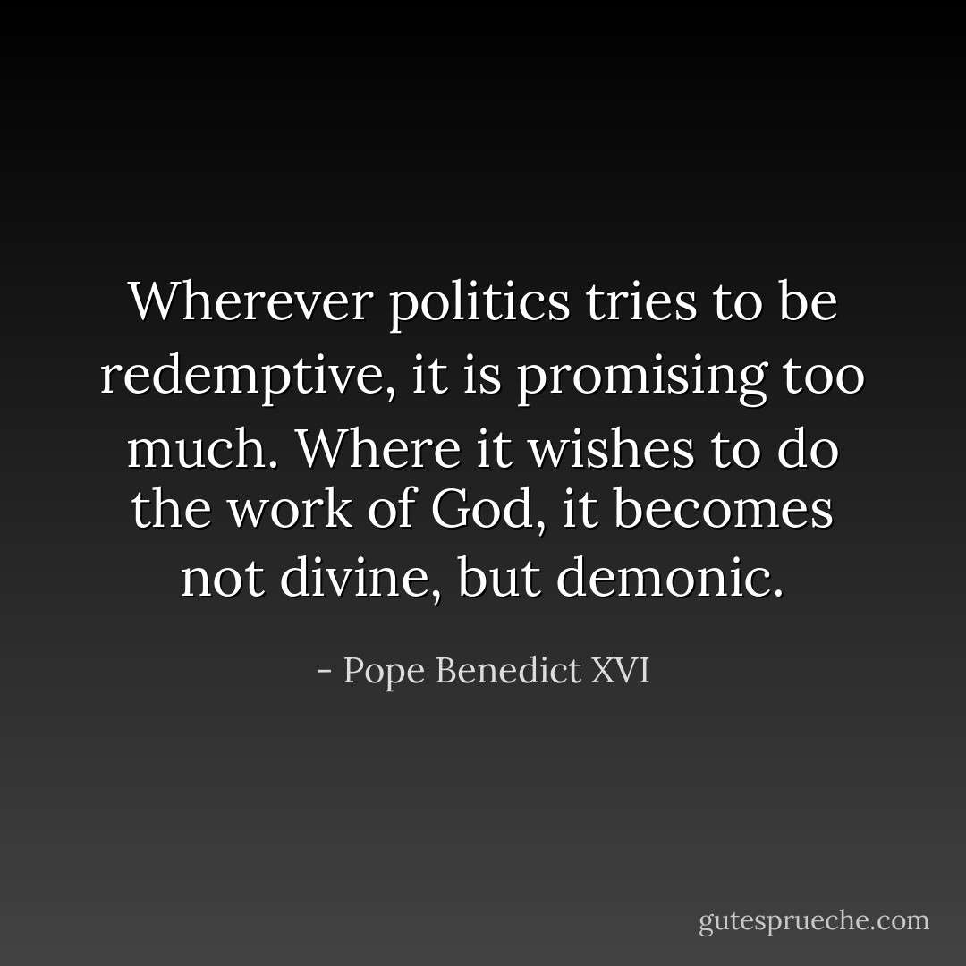 Wherever politics tries to be redemptive, it is promising too much. Where it wishes to do the work of God, it becomes not divine, but demonic. - Pope Benedict XVI