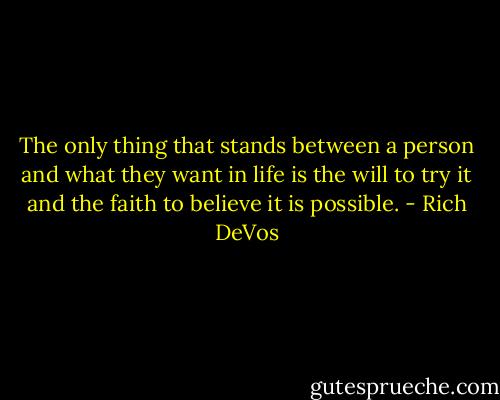 The only thing that stands between a person and what they want in life is the will to try it and the faith to believe it is possible. - Rich DeVos