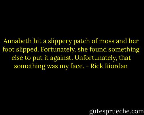 Annabeth hit a slippery patch of moss and her foot slipped. Fortunately, she found something else to put it against. Unfortunately, that something was my face. - Rick Riordan
