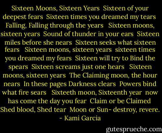Sixteen Moons, Sixteen Years <br />Sixteen of your deepest fears <br />Sixteen times you dreamed my tears <br />Falling, Falling through the years <br /><br />Sixteen moons, sixteen years <br />Sound of thunder in your ears <br />Sixteen miles before she nears <br />Sixteen seeks what sixteen fears <br /><br />Sixteen moons, sixteen years <br />sixteen times you dreamed my fears <br />Sixteen will try to Bind the spears <br />Sixteen screams just one hears <br /><br />Sixteen moons, sixteen years <br />The Claiming moon, the hour nears <br />In these pages Darkness clears <br />Powers bind what fire sears <br /><br />Sixteeth moon, Sixteenth year <br />now has come the day you fear <br />Claim or be Claimed <br />Shed blood, Shed tear <br />Moon or Sun- destroy, revere. - Kami Garcia