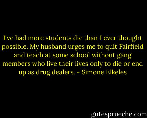 I've had more students die than I ever thought possible. My husband urges<br />me to quit Fairfield and teach at some school without gang members who live their lives only to die or end up<br />as drug dealers. - Simone Elkeles