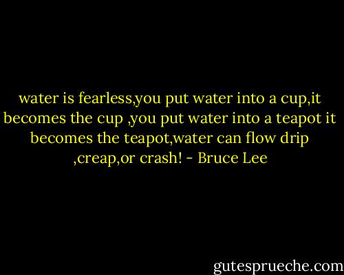 water is fearless,you put water into a cup,it becomes the cup ,you put water into a teapot it becomes the teapot,water can flow drip ,creap,or crash! - Bruce Lee