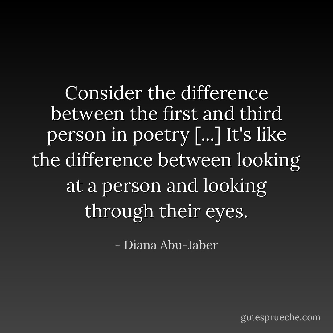 Consider the difference between the first and third person in poetry [...] It's like the difference between looking at a person and looking through their eyes. - Diana Abu-Jaber