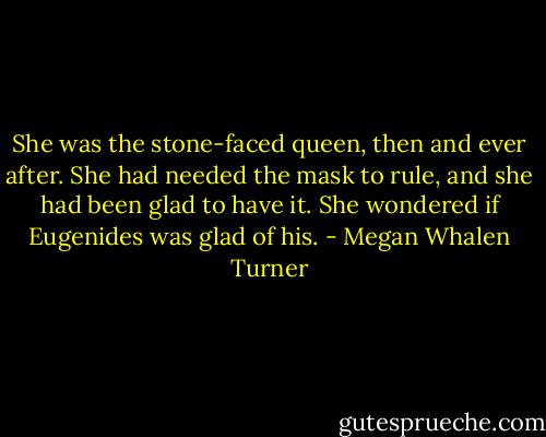 She was the stone-faced queen, then and ever after. She had needed the mask to rule, and she had been glad to have it. She wondered if Eugenides was glad of his. - Megan Whalen Turner