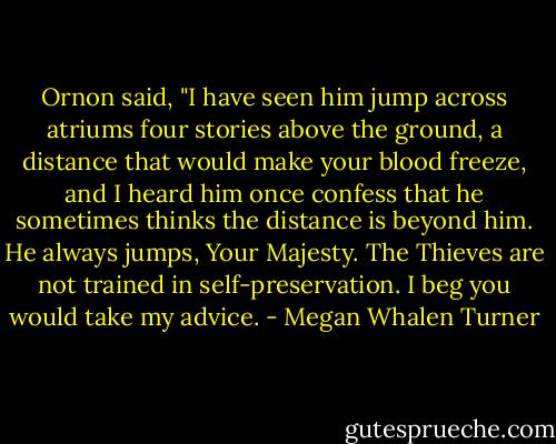 Ornon said, "I have seen him jump across atriums four stories above the ground, a distance that would make your blood freeze, and I heard him once confess that he sometimes thinks the distance is beyond him. He always jumps, Your Majesty. The Thieves are not trained in self-preservation. I beg you would take my advice. - Megan Whalen Turner