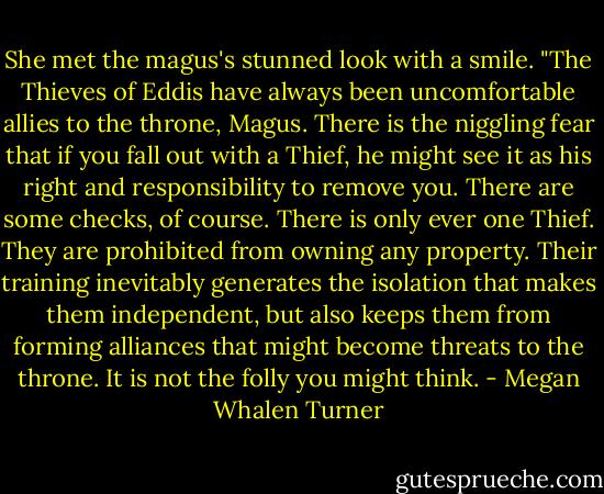 She met the magus's stunned look with a smile. "The Thieves of Eddis have always been uncomfortable allies to the throne, Magus. There is the niggling fear that if you fall out with a Thief, he might see it as his right and responsibility to remove you. There are some checks, of course. There is only ever one Thief. They are prohibited from owning any property. Their training inevitably generates the isolation that makes them independent, but also keeps them from forming alliances that might become threats to the throne. It is not the folly you might think. - Megan Whalen Turner