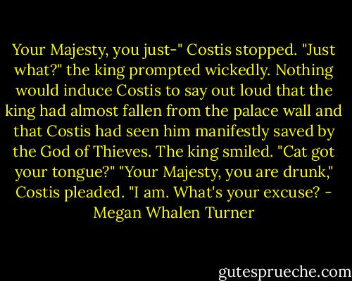 Your Majesty, you just-" Costis stopped.<br />"Just what?" the king prompted wickedly.<br />Nothing would induce Costis to say out loud that the king had almost fallen from the palace wall and that Costis had seen him manifestly saved by the God of Thieves.<br />The king smiled. "Cat got your tongue?"<br />"Your Majesty, you are drunk," Costis pleaded.<br />"I am. What's your excuse? - Megan Whalen Turner