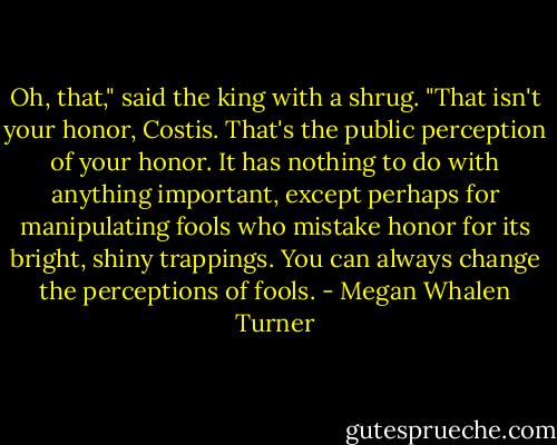 Oh, that," said the king with a shrug. "That isn't your honor, Costis. That's the public perception of your honor. It has nothing to do with anything important, except perhaps for manipulating fools who mistake honor for its bright, shiny trappings. You can always change the perceptions of fools. - Megan Whalen Turner