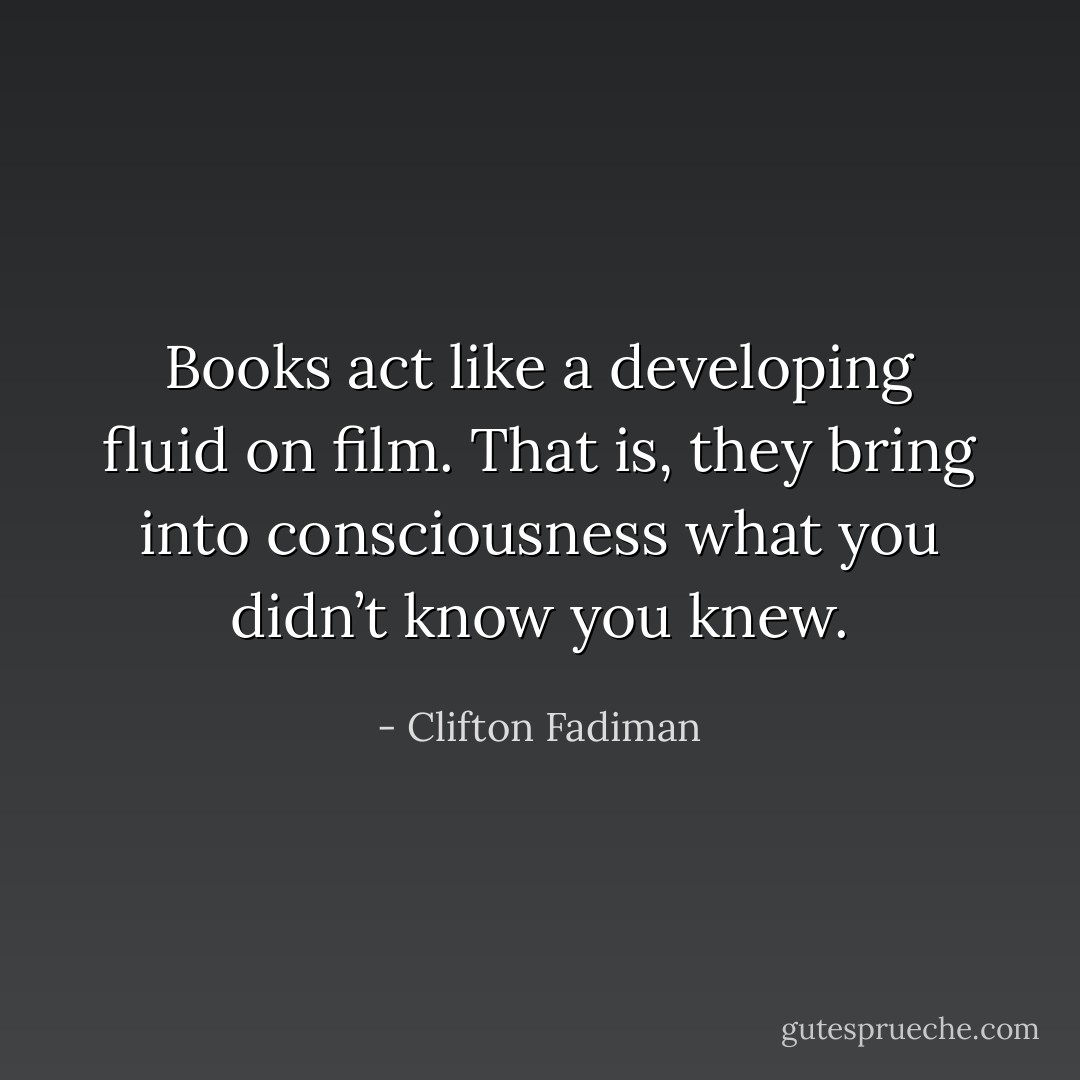 Books act like a developing fluid on film. That is, they bring into consciousness what you didn’t know you knew. - Clifton Fadiman