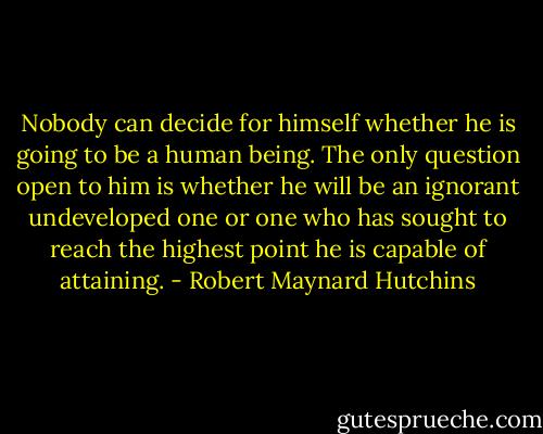 Nobody can decide for himself whether he is going to be a human being. The only question open to him is whether he will be an ignorant undeveloped one or one who has sought to reach the highest point he is capable of attaining. - Robert Maynard Hutchins