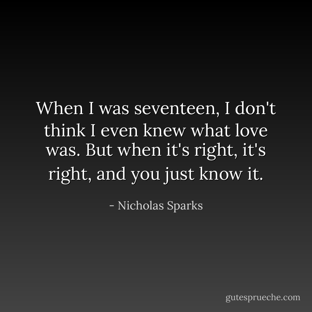 When I was seventeen, I don't think I even knew what love was. But when it's right, it's right, and you just know it. - Nicholas Sparks