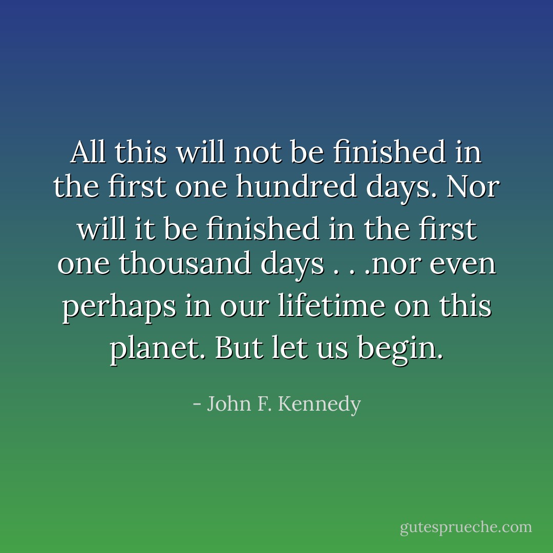 All this will not be finished in the first one hundred days. Nor will it be finished in the first one thousand days . . .nor even perhaps in our lifetime on this planet. But let us begin. - John F. Kennedy
