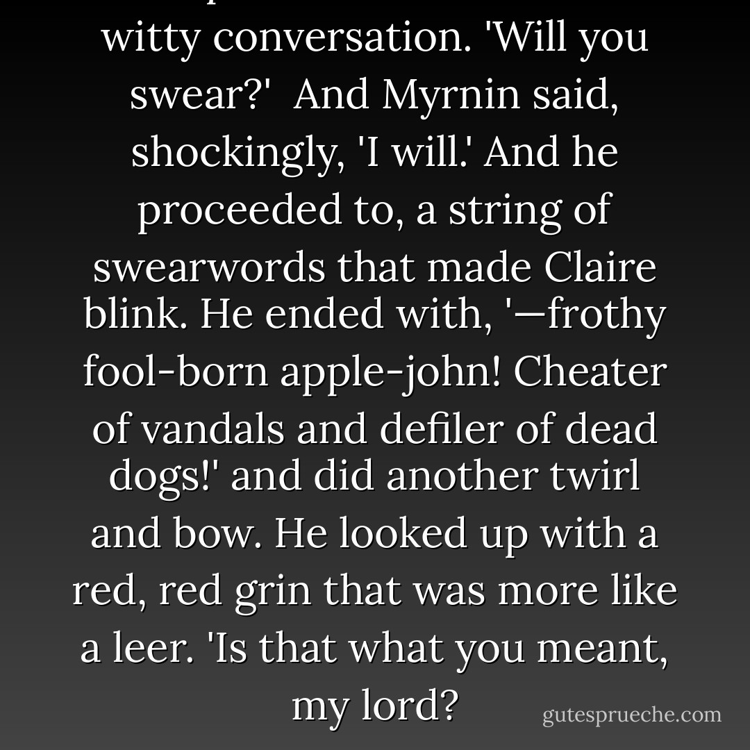 Bishop was all done with the witty conversation. 'Will you swear?'<br /><br />And Myrnin said, shockingly, 'I will.' And he proceeded to, a string of swearwords that made Claire blink. He ended with, '—frothy fool-born apple-john! Cheater of vandals and defiler of dead dogs!' and did another twirl and bow. He looked up with a red, red grin that was more like a leer. 'Is that what you meant, my lord? - Rachel Caine