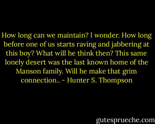 How long can we maintain? I wonder. How long before one of us starts raving and jabbering at this boy? What will he think then? This same lonely desert was the last known home of the Manson family. Will he make that grim connection.. - Hunter S. Thompson