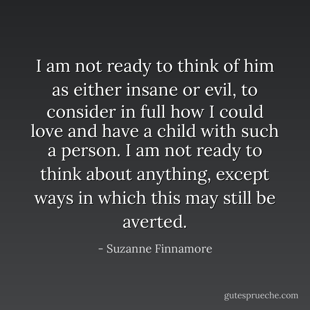 I am not ready to think of him as either insane or evil, to consider in full how I could love and have a child with such a person. I am not ready to think about anything, except ways in which this may still be averted. - Suzanne Finnamore