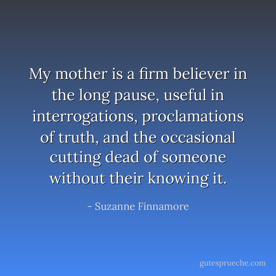 My mother is a firm believer in the long pause, useful in interrogations, proclamations of truth, and the occasional cutting dead of someone without their knowing it. - Suzanne Finnamore