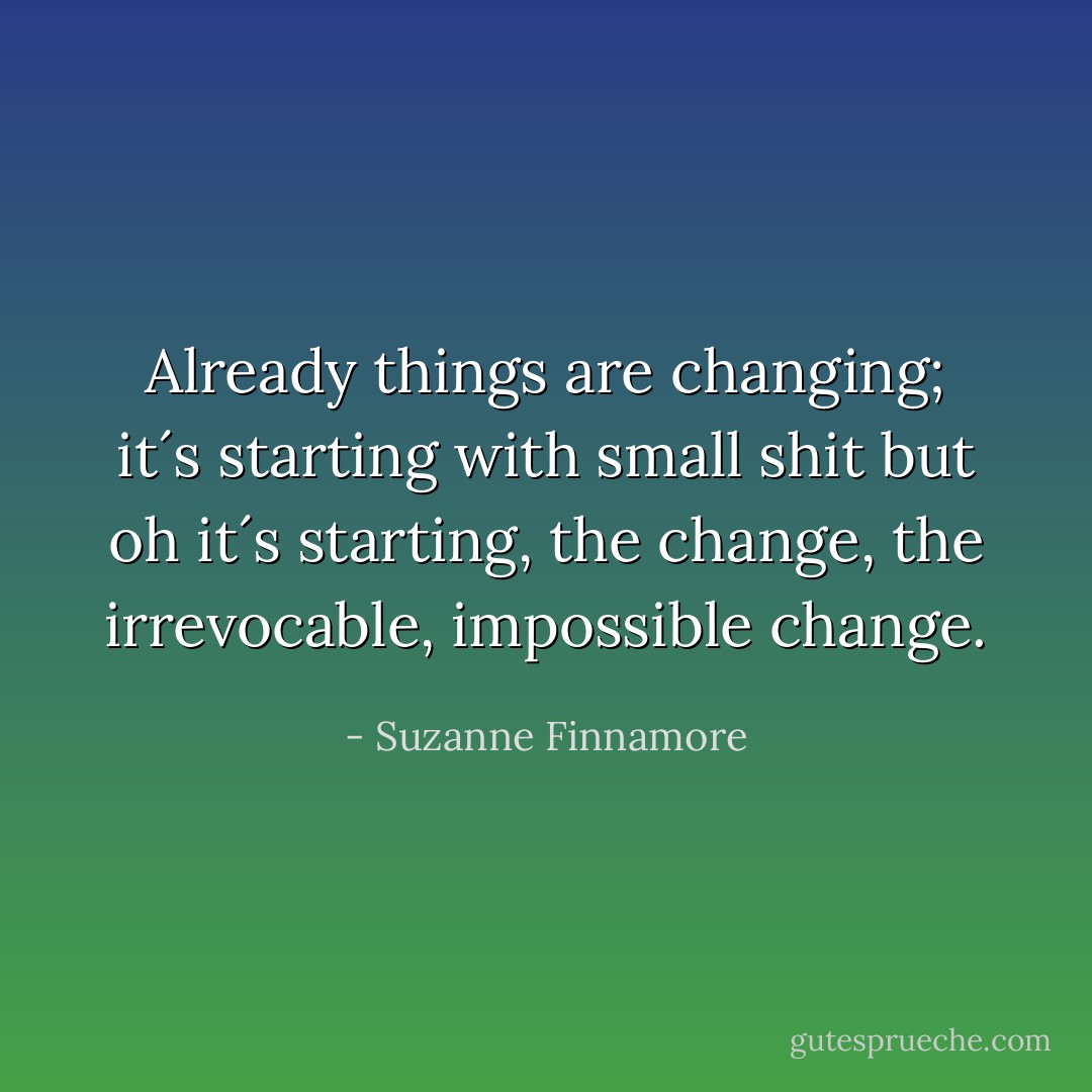 Already things are changing; it´s starting with small shit but oh it´s starting, the change, the irrevocable, impossible change. - Suzanne Finnamore