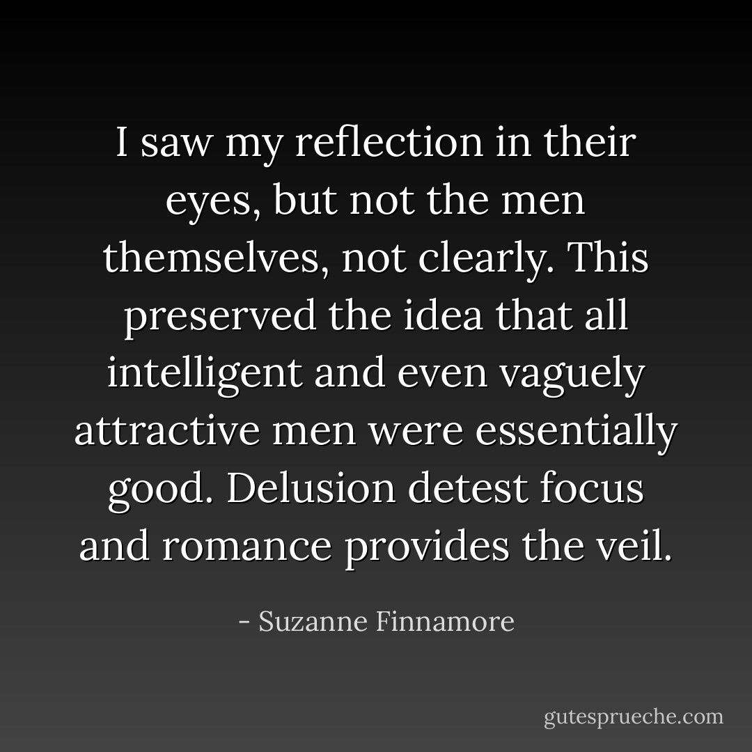 I saw my reflection in their eyes, but not the men themselves, not clearly. This preserved the idea that all intelligent and even vaguely attractive men were essentially good. Delusion detest focus and romance provides the veil. - Suzanne Finnamore