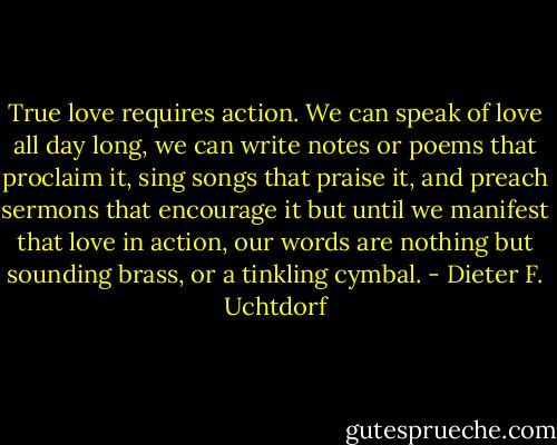 True love requires action. We can speak of love all day long, we can write notes or poems that proclaim it, sing songs that praise it, and preach sermons that encourage it but until we manifest that love in action, our words are nothing but sounding brass, or a tinkling cymbal. - Dieter F. Uchtdorf