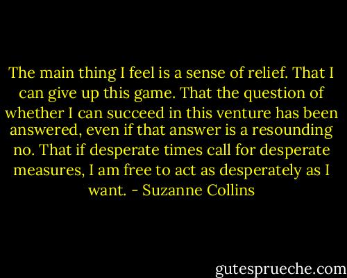 The main thing I feel is a sense of relief. That I can give up this game. That the question of whether I can succeed in this venture has been answered, even if that answer is a resounding no. That if desperate times call for desperate measures, I am free to act as desperately as I want. - Suzanne Collins