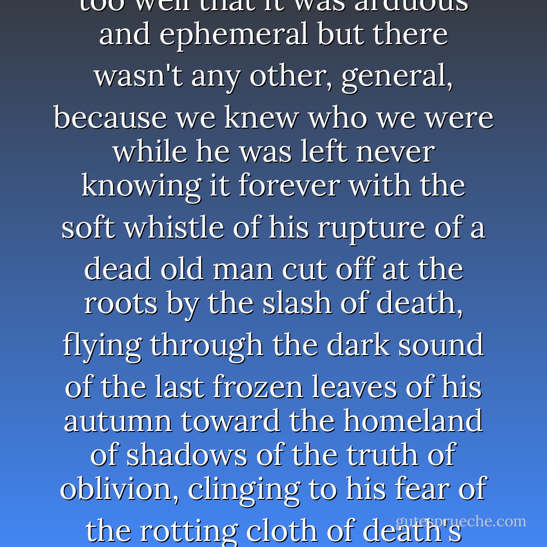 an old man with no destiny with our never knowing who he was, or what he was like, or even if he was only a figment of the imagination, a comic tyrant who never knew where the reverse side was and where the right of this life which we loved with an insatiable passion that you never dared even to imagine out of the fear of knowing what we knew only too well that it was arduous and ephemeral but there wasn't any other, general, because we knew who we were while he was left never knowing it forever with the soft whistle of his rupture of a dead old man cut off at the roots by the slash of death, flying through the dark sound of the last frozen leaves of his autumn toward the homeland of shadows of the truth of oblivion, clinging to his fear of the rotting cloth of death's hooded cassock and alien to the clamor of the frantic crowds who took to the streets singing hymns of joy at the jubilant news of his death and alien forevermore to the music of liberation and the rockets of jubilation and the bells of glory that announced to the world the good news that the uncountable time of eternity had come to an end. - Gabriel García Márquez