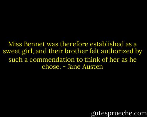 Miss Bennet was therefore established as a sweet girl, and their brother felt authorized by such a commendation to think of her as he chose. - Jane Austen