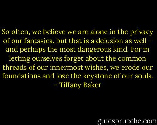 So often, we believe we are alone in the privacy of our fantasies, but that is a delusion as well - and perhaps the most dangerous kind. For in letting ourselves forget about the common threads of our innermost wishes, we erode our foundations and lose the keystone of our souls. - Tiffany Baker