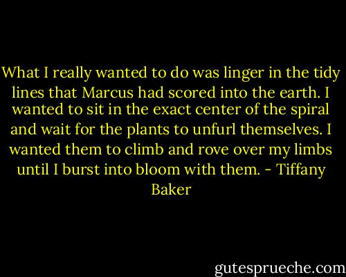 What I really wanted to do was linger in the tidy lines that Marcus had scored into the earth. I wanted to sit in the exact center of the spiral and wait for the plants to unfurl themselves. I wanted them to climb and rove over my limbs until I burst into bloom with them. - Tiffany Baker
