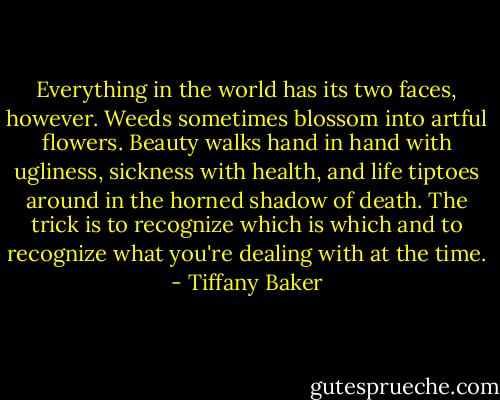 Everything in the world has its two faces, however. Weeds sometimes blossom into artful flowers. Beauty walks hand in hand with ugliness, sickness with health, and life tiptoes around in the horned shadow of death. The trick is to recognize which is which and to recognize what you're dealing with at the time. - Tiffany Baker