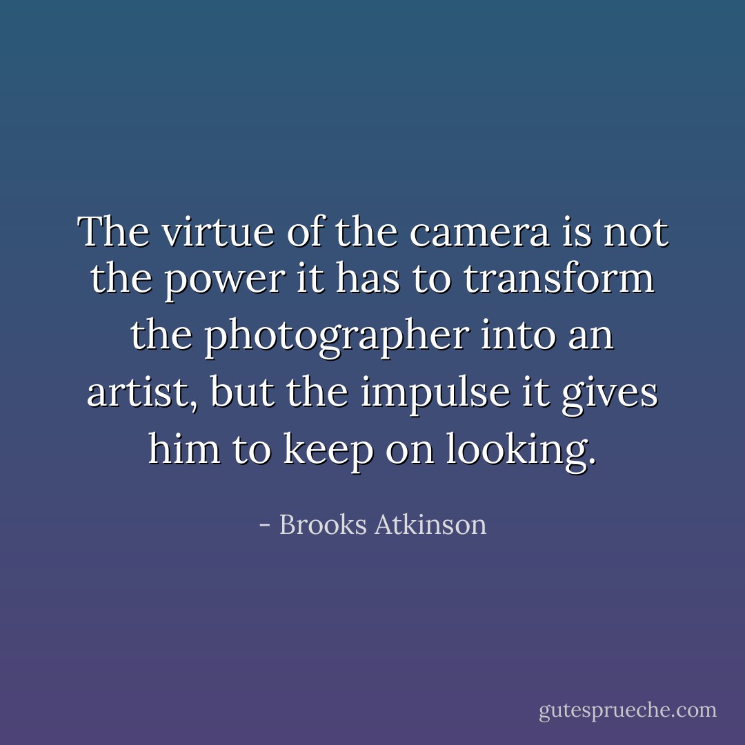 The virtue of the camera is not the power it has to transform the photographer into an artist, but the impulse it gives him to keep on looking. - Brooks Atkinson
