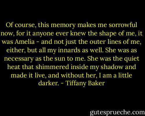 Of course, this memory makes me sorrowful now, for it anyone ever knew the shape of me, it was Amelia - and not just the outer lines of me, either, but all my innards as well. She was as necessary as the sun to me. She was the quiet heat that shimmered inside my shadow and made it live, and without her, I am a little darker. - Tiffany Baker