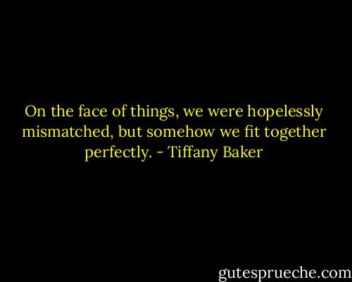 On the face of things, we were hopelessly mismatched, but somehow we fit together perfectly. - Tiffany Baker