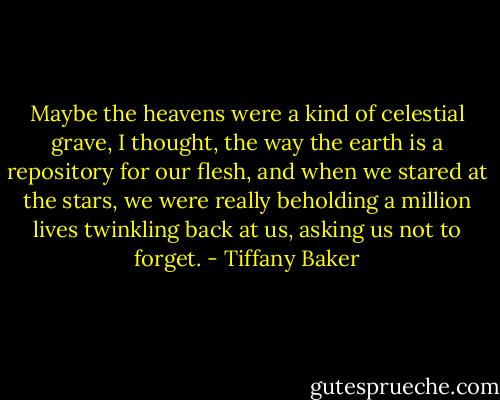 Maybe the heavens were a kind of celestial grave, I thought, the way the earth is a repository for our flesh, and when we stared at the stars, we were really beholding a million lives twinkling back at us, asking us not to forget. - Tiffany Baker