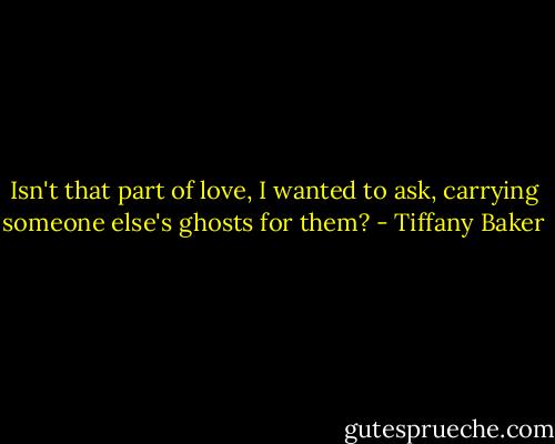 Isn't that part of love, I wanted to ask, carrying someone else's ghosts for them? - Tiffany Baker