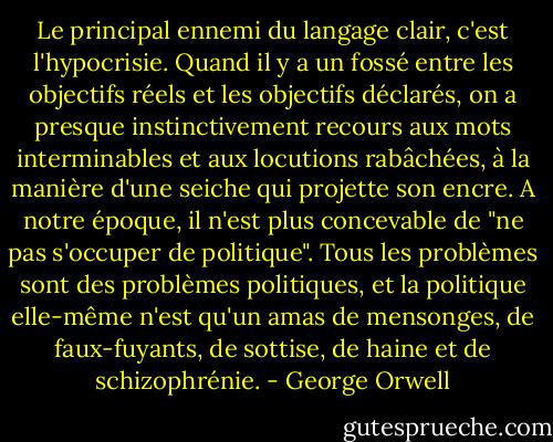 Le principal ennemi du langage clair, c'est l'hypocrisie. Quand il y a un fossé entre les objectifs réels et les objectifs déclarés, on a presque instinctivement recours aux mots interminables et aux locutions rabâchées, à la manière d'une seiche qui projette son encre. A notre époque, il n'est plus concevable de "ne pas s'occuper de politique". Tous les problèmes sont des problèmes politiques, et la politique elle-même n'est qu'un amas de mensonges, de faux-fuyants, de sottise, de haine et de schizophrénie. - George Orwell