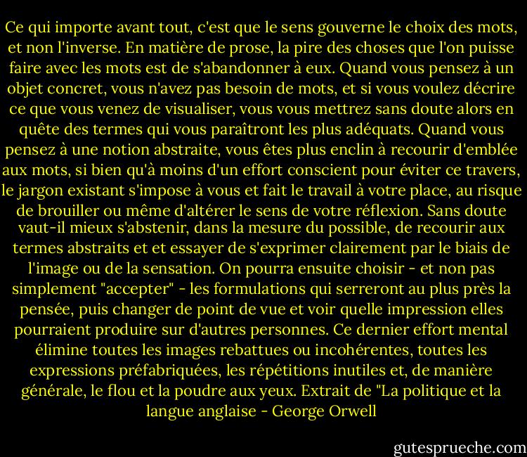 Ce qui importe avant tout, c'est que le sens gouverne le choix des mots, et non l'inverse. En matière de prose, la pire des choses que l'on puisse faire avec les mots est de s'abandonner à eux. Quand vous pensez à un objet concret, vous n'avez pas besoin de mots, et si vous voulez décrire ce que vous venez de visualiser, vous vous mettrez sans doute alors en quête des termes qui vous paraîtront les plus adéquats. Quand vous pensez à une notion abstraite, vous êtes plus enclin à recourir d'emblée aux mots, si bien qu'à moins d'un effort conscient pour éviter ce travers, le jargon existant s'impose à vous et fait le travail à votre place, au risque de brouiller ou même d'altérer le sens de votre réflexion. Sans doute vaut-il mieux s'abstenir, dans la mesure du possible, de recourir aux termes abstraits et et essayer de s'exprimer clairement par le biais de l'image ou de la sensation. On pourra ensuite choisir - et non pas simplement "accepter" - les formulations qui serreront au plus près la pensée, puis changer de point de vue et voir quelle impression elles pourraient produire sur d'autres personnes. Ce dernier effort mental élimine toutes les images rebattues ou incohérentes, toutes les expressions préfabriquées, les répétitions inutiles et, de manière générale, le flou et la poudre aux yeux.<br />Extrait de "La politique et la langue anglaise - George Orwell