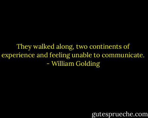 They walked along, two continents of experience and feeling unable to communicate. - William Golding