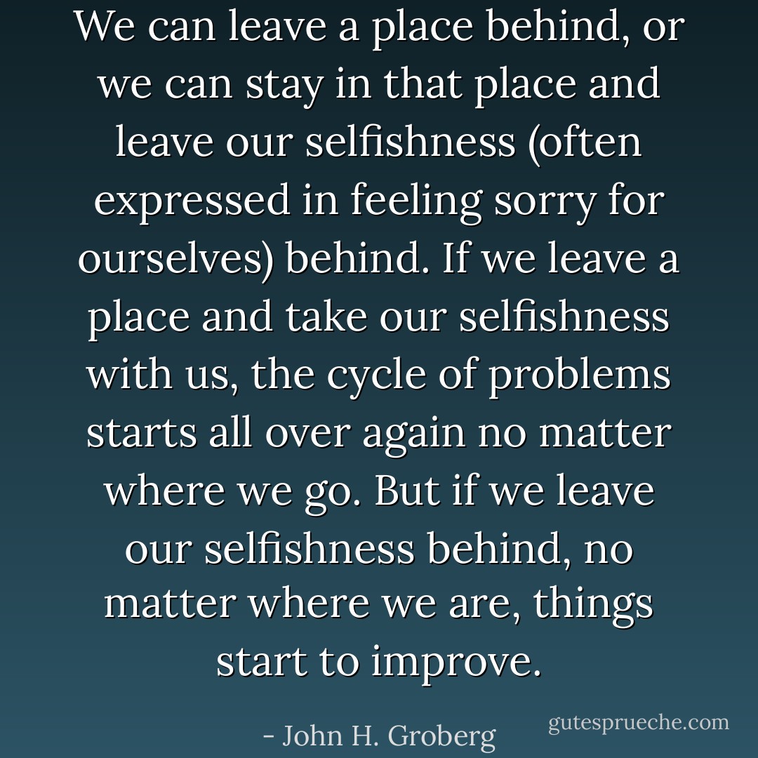 We can leave a place behind, or we can stay in that place and leave our selfishness (often expressed in feeling sorry for ourselves) behind. If we leave a place and take our selfishness with us, the cycle of problems starts all over again no matter where we go. But if we leave our selfishness behind, no matter where we are, things start to improve. - John H. Groberg