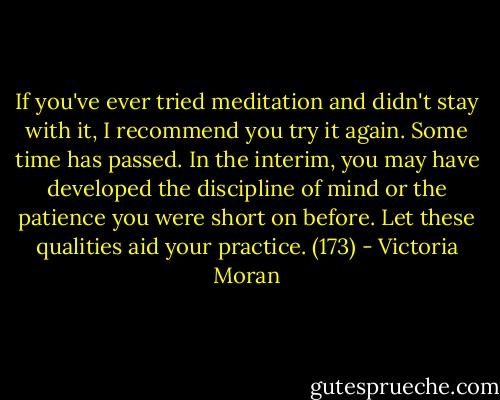 If you've ever tried meditation and didn't stay with it, I recommend you try it again. Some time has passed. In the interim, you may have developed the discipline of mind or the patience you were short on before. Let these qualities aid your practice. (173) - Victoria Moran