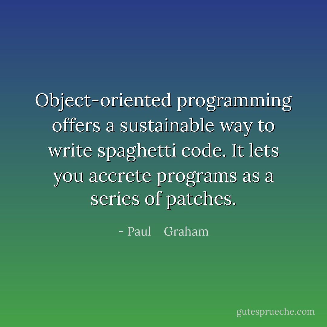 Object-oriented programming offers a sustainable way to write spaghetti code. It lets you accrete programs as a series of patches. - Paul    Graham