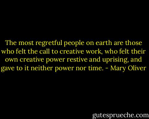The most regretful people on earth are those who felt the call to creative work, who felt their own creative power restive and uprising, and gave to it neither power nor time. - Mary Oliver