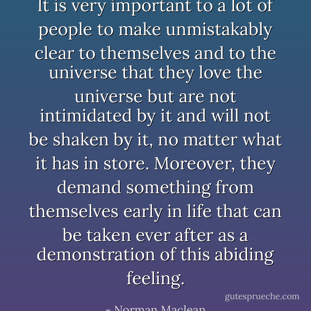 It is very important to a lot of people to make unmistakably clear to themselves and to the universe that they love the universe but are not intimidated by it and will not be shaken by it, no matter what it has in store. Moreover, they demand something from themselves early in life that can be taken ever after as a demonstration of this abiding feeling. - Norman Maclean